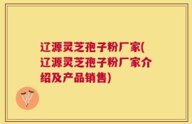 辽源灵芝孢子粉厂家(辽源灵芝孢子粉厂家介绍及产品销售)