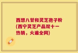 西想八甘和灵芝孢子粉(西宁灵芝产品双十一热销，火遍全网)