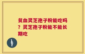 贫血灵芝孢子粉能吃吗？灵芝孢子粉能不能长期吃
