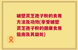 破壁灵芝孢子粉的食用方法及功效(享受破壁灵芝孢子粉的健康食用指南及其益处)