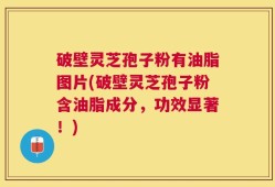 破壁灵芝孢子粉有油脂图片(破壁灵芝孢子粉含油脂成分，功效显著！)