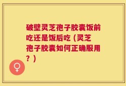 破壁灵芝孢子胶囊饭前吃还是饭后吃 (灵芝孢子胶囊如何正确服用？)