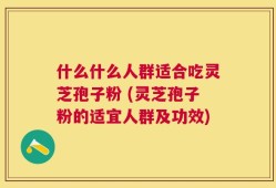 什么什么人群适合吃灵芝孢子粉 (灵芝孢子粉的适宜人群及功效)