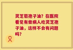 灵芝苞孢子油？在医院看见有些病人吃灵芝孢子油，这样不会有问题吗？
