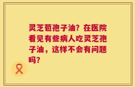 灵芝苞孢子油？在医院看见有些病人吃灵芝孢子油，这样不会有问题吗？