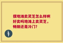 摆地滩卖灵芝怎么样啊好卖吗地滩上卖灵芝，畅销还是冷门？