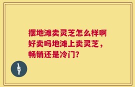 摆地滩卖灵芝怎么样啊好卖吗地滩上卖灵芝，畅销还是冷门？