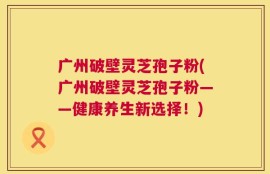 广州破壁灵芝孢子粉(广州破壁灵芝孢子粉——健康养生新选择！)