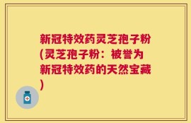 新冠特效药灵芝孢子粉(灵芝孢子粉：被誉为新冠特效药的天然宝藏)