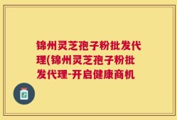 锦州灵芝孢子粉批发代理(锦州灵芝孢子粉批发代理-开启健康商机