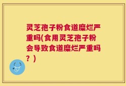 灵芝孢子粉食道糜烂严重吗(食用灵芝孢子粉会导致食道糜烂严重吗？)