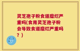 灵芝孢子粉食道糜烂严重吗(食用灵芝孢子粉会导致食道糜烂严重吗？)