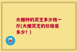 大棚种的灵芝多少钱一斤(大棚灵芝的价格是多少？)