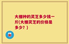 大棚种的灵芝多少钱一斤(大棚灵芝的价格是多少？)