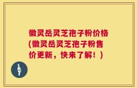 徽灵岳灵芝孢子粉价格(徽灵岳灵芝孢子粉售价更新，快来了解！)
