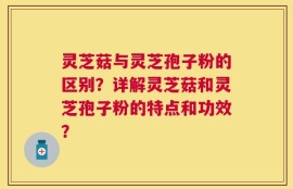 灵芝菇与灵芝孢子粉的区别？详解灵芝菇和灵芝孢子粉的特点和功效？