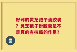 好评的灵芝孢子油胶囊？灵芝孢子粉胶囊是不是真的有抗癌的作用？