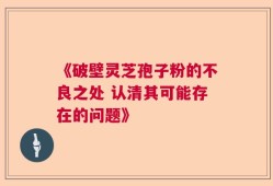 《破壁灵芝孢子粉的不良之处 认清其可能存在的问题》