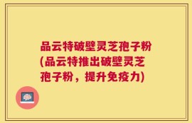 品云特破壁灵芝孢子粉(品云特推出破壁灵芝孢子粉，提升免疫力)