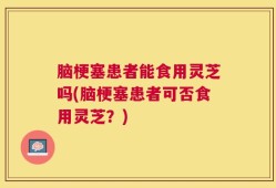 脑梗塞患者能食用灵芝吗(脑梗塞患者可否食用灵芝？)