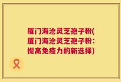 厦门海沧灵芝孢子粉(厦门海沧灵芝孢子粉：提高免疫力的新选择)