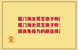 厦门海沧灵芝孢子粉(厦门海沧灵芝孢子粉：提高免疫力的新选择)