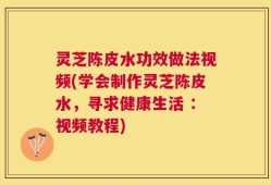 灵芝陈皮水功效做法视频(学会制作灵芝陈皮水，寻求健康生活 ：视频教程)