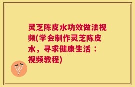灵芝陈皮水功效做法视频(学会制作灵芝陈皮水，寻求健康生活 ：视频教程)