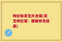 枸杞和灵芝片泡茶(灵芝枸杞茶：健康养生佳品)
