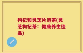 枸杞和灵芝片泡茶(灵芝枸杞茶：健康养生佳品)