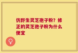 仿野生灵芝孢子粉？修正的灵芝孢子粉为什么便宜