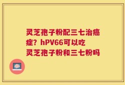 灵芝孢子粉配三七治癌症？hPV66可以吃灵芝孢子粉和三七粉吗
