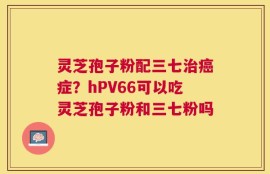 灵芝孢子粉配三七治癌症？hPV66可以吃灵芝孢子粉和三七粉吗
