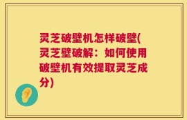 灵芝破壁机怎样破壁(灵芝壁破解：如何使用破壁机有效提取灵芝成分)