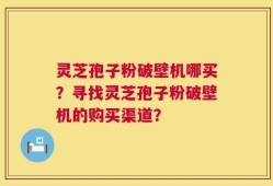 灵芝孢子粉破壁机哪买？寻找灵芝孢子粉破壁机的购买渠道？