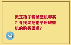 灵芝孢子粉破壁机哪买？寻找灵芝孢子粉破壁机的购买渠道？