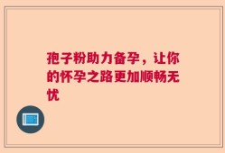 孢子粉助力备孕，让你的怀孕之路更加顺畅无忧