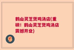 鹤山灵芝煲鸡汤店(重磅！鹤山灵芝煲鸡汤店震撼开业)