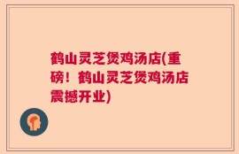 鹤山灵芝煲鸡汤店(重磅！鹤山灵芝煲鸡汤店震撼开业)
