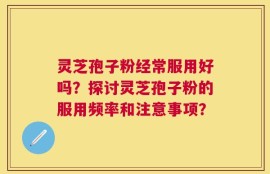 灵芝孢子粉经常服用好吗？探讨灵芝孢子粉的服用频率和注意事项？