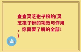 查查灵芝孢子粉的(灵芝孢子粉的功效与作用，你需要了解的全部！)