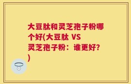 大豆肽和灵芝孢子粉哪个好(大豆肽 VS 灵芝孢子粉：谁更好？)