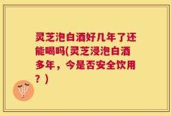 灵芝泡白酒好几年了还能喝吗(灵芝浸泡白酒多年，今是否安全饮用？)