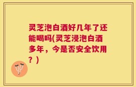 灵芝泡白酒好几年了还能喝吗(灵芝浸泡白酒多年，今是否安全饮用？)