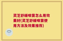 灵芝舒缓喷雾怎么用效果好(灵芝舒缓喷雾使用方法及效果推荐)