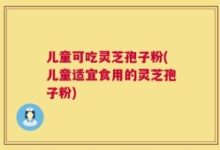 儿童可吃灵芝孢子粉(儿童适宜食用的灵芝孢子粉)