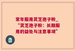 常年服用灵芝孢子粉_“灵芝孢子粉：长期服用的益处与注意事项”