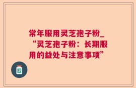 常年服用灵芝孢子粉_“灵芝孢子粉：长期服用的益处与注意事项”