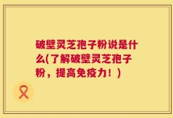 破壁灵芝孢子粉说是什么(了解破壁灵芝孢子粉，提高免疫力！)