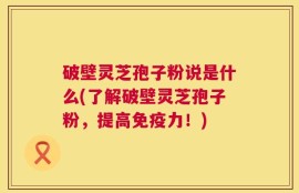 破壁灵芝孢子粉说是什么(了解破壁灵芝孢子粉，提高免疫力！)